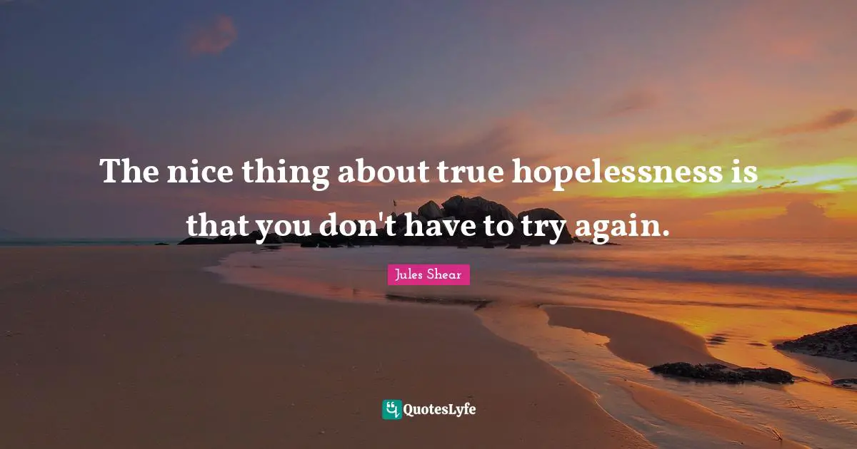 Jules Shear Quotes: "The nice thing about true hopelessness is that you don't have to try again."