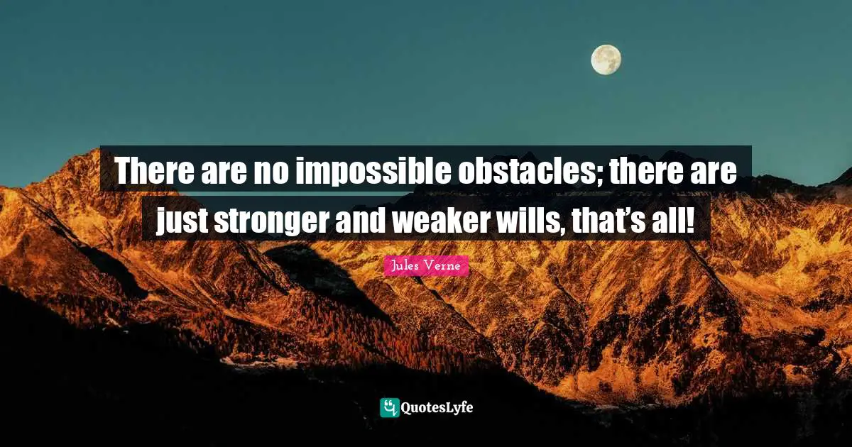 There are no impossible obstacles; there are just stronger and weaker wills, that’s all!