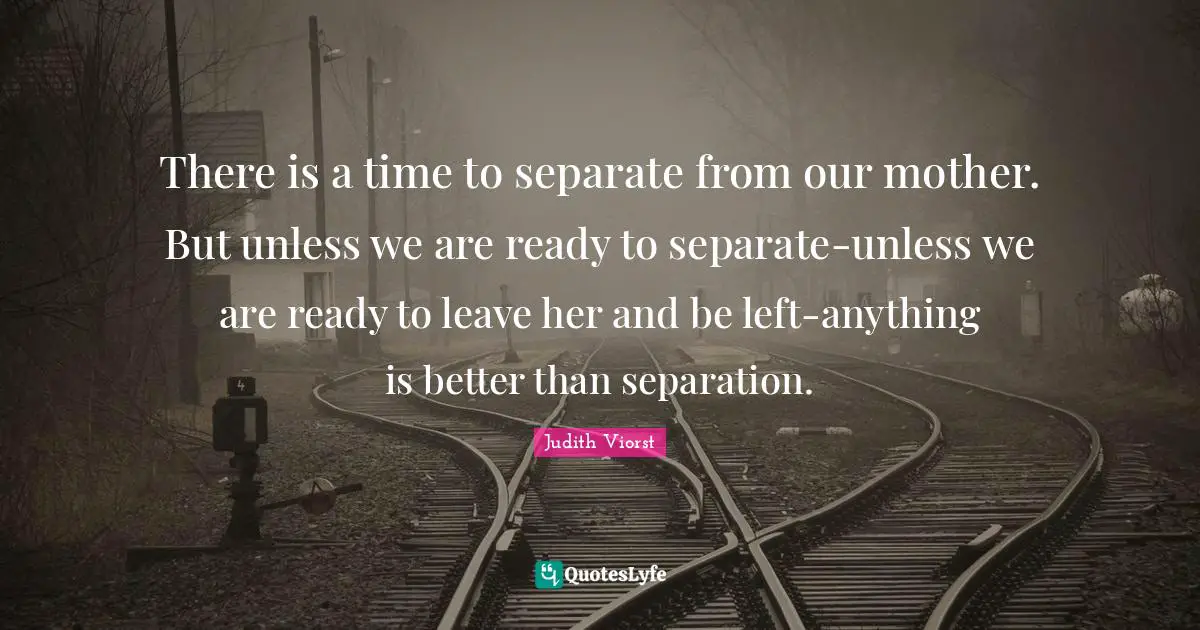 There is a time to separate from our mother. But unless we are ready to separate-unless we are ready to leave her and be left-anything is better than separation.