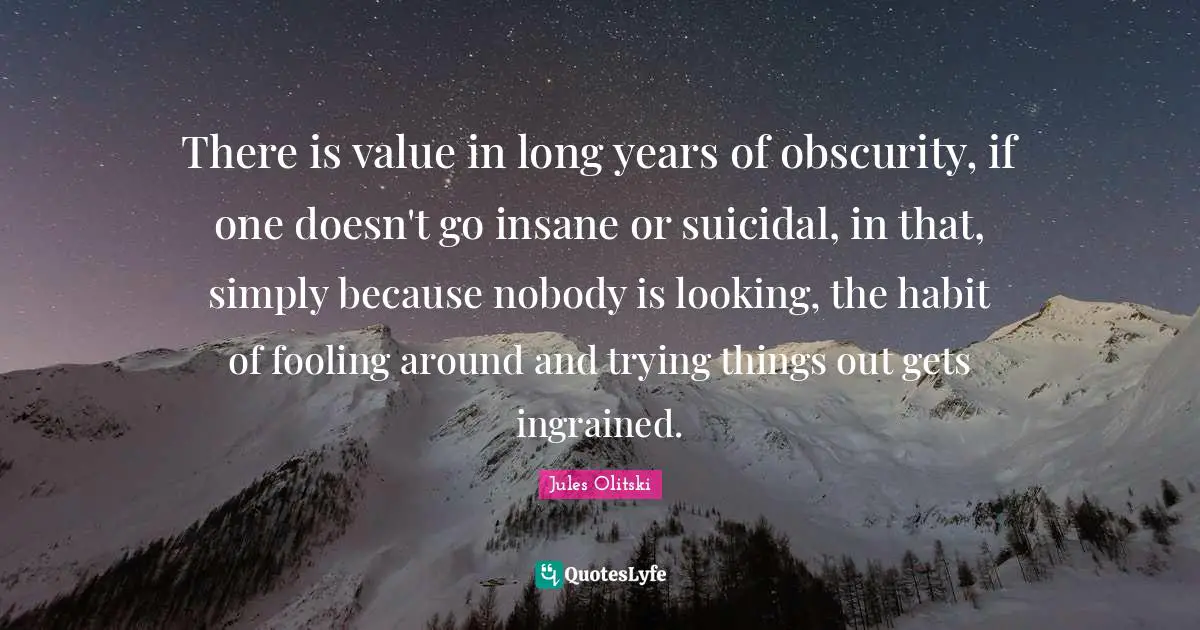 There is value in long years of obscurity, if one doesn't go insane or suicidal, in that, simply because nobody is looking, the habit of fooling around and trying things out gets ingrained.