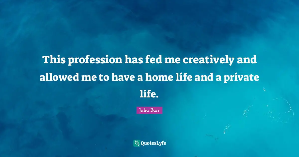 This profession has fed me creatively and allowed me to have a home life and a private life.