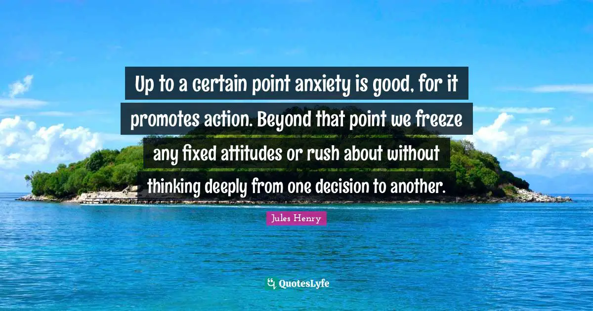 Up to a certain point anxiety is good, for it promotes action. Beyond that point we freeze any fixed attitudes or rush about without thinking deeply from one decision to another.