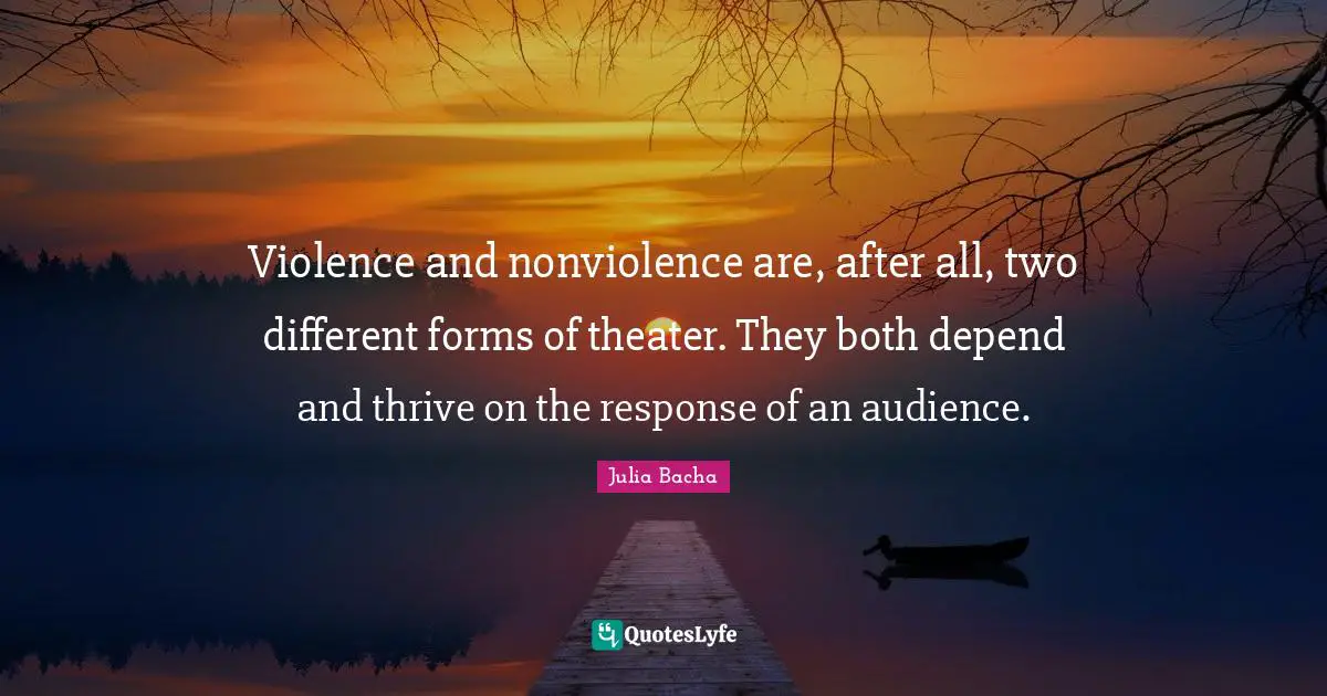 Julia Bacha Quotes: "Violence and nonviolence are, after all, two different forms of theater. They both depend and thrive on the response of an audience."