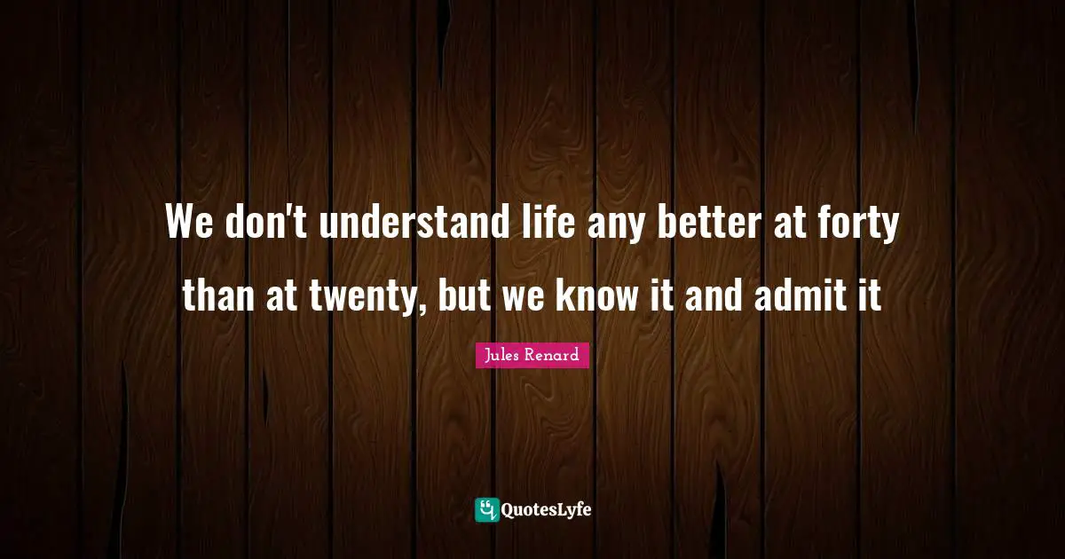 We don't understand life any better at forty than at twenty, but we know it and admit it