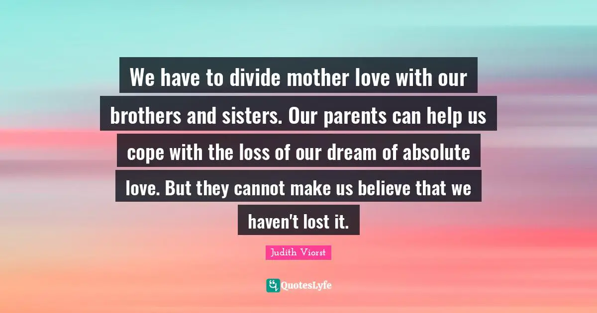 We have to divide mother love with our brothers and sisters. Our parents can help us cope with the loss of our dream of absolute love. But they cannot make us believe that we haven't lost it.