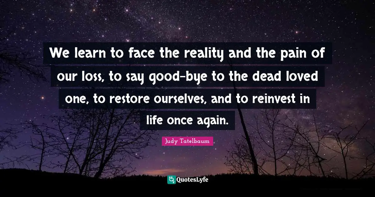 We learn to face the reality and the pain of our loss, to say good-bye to the dead loved one, to restore ourselves, and to reinvest in life once again.