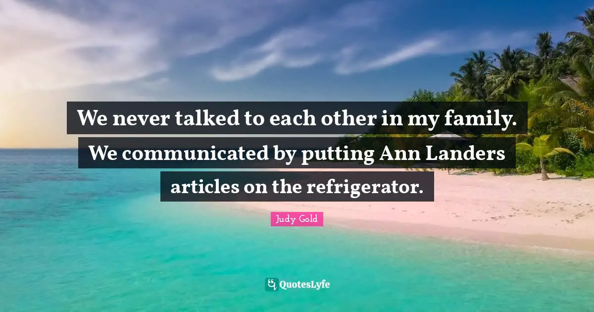 We never talked to each other in my family. We communicated by putting Ann Landers articles on the refrigerator.