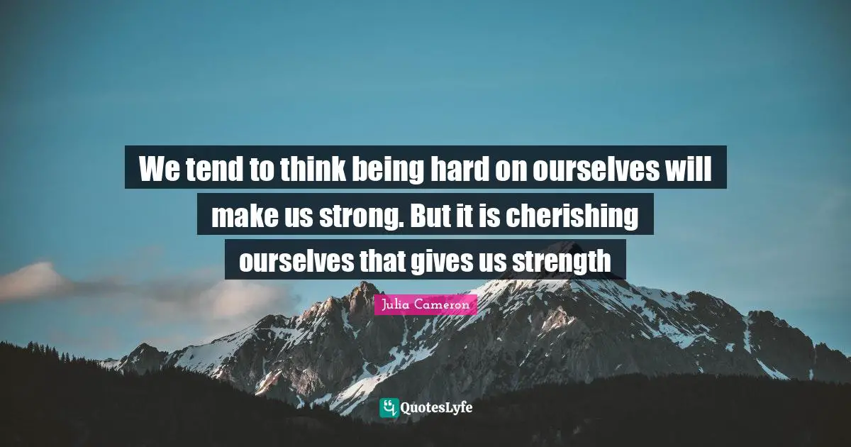 We tend to think being hard on ourselves will make us strong. But it is cherishing ourselves that gives us strength