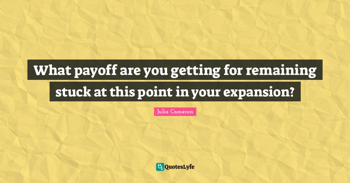 What payoff are you getting for remaining stuck at this point in your