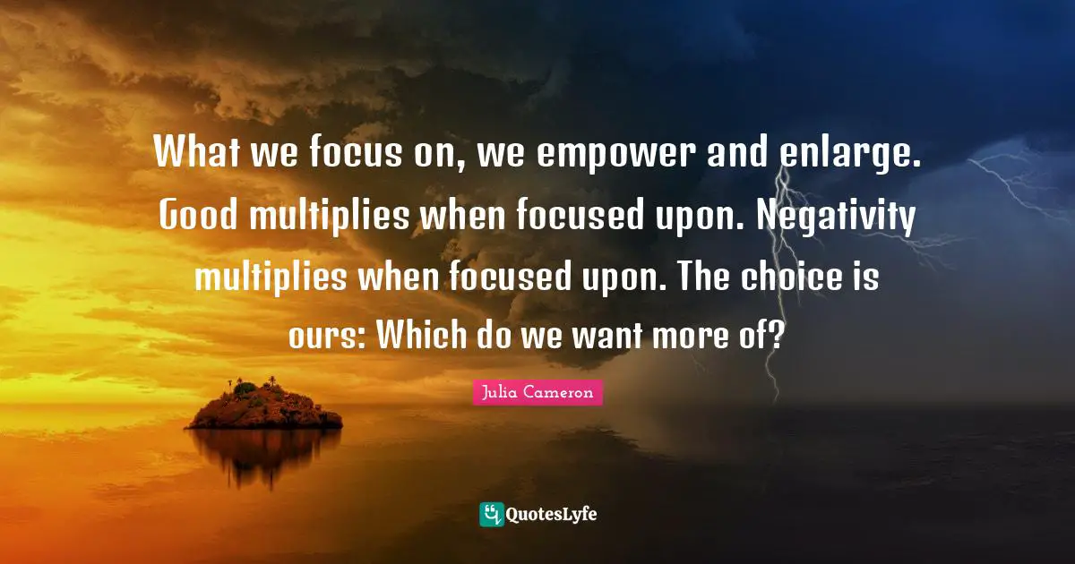 What we focus on, we empower and enlarge. Good multiplies when focused upon. Negativity multiplies when focused upon. The choice is ours: Which do we want more of?
