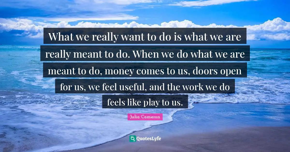 W.J. Cameron Quotes: "What we really want to do is what we are really meant to do. When we do what we are meant to do, money comes to us, doors open for us, we feel useful, and the work we do feels like play to us."