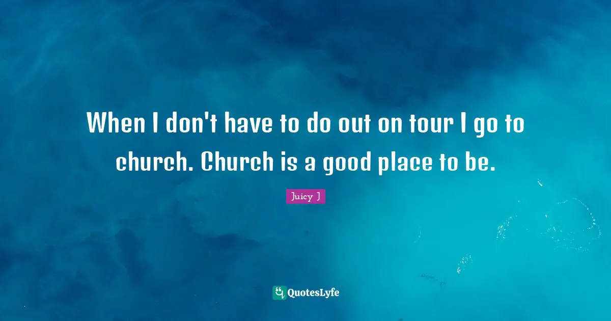 When I don't have to do out on tour I go to church. Church is a good place to be.