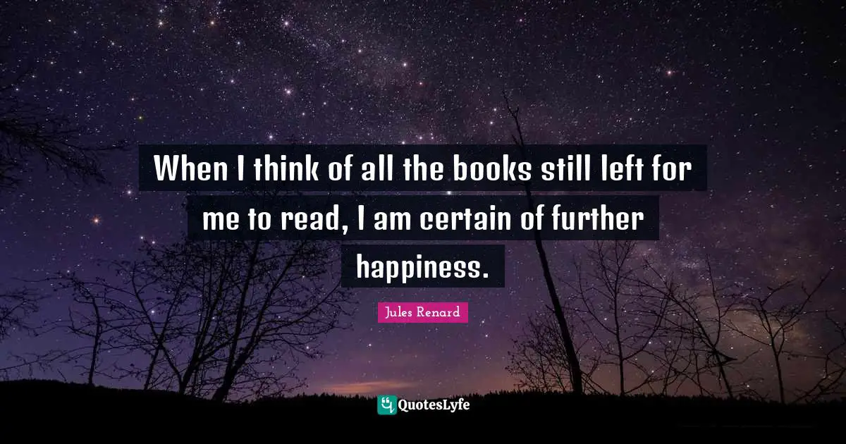 When I think of all the books still left for me to read, I am certain of further happiness.