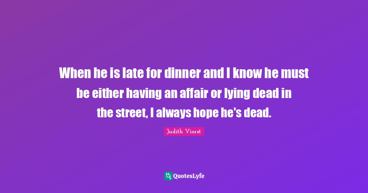 When he is late for dinner and I know he must be either having an affair or lying dead in the street, I always hope he's dead.