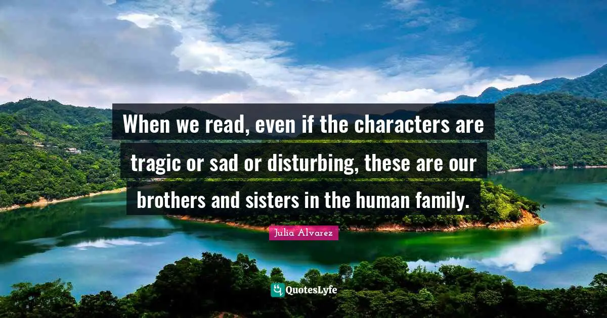 Julia Alvarez Quotes: When we read, even if the characters are tragic or sad or disturbing, these are our brothers and sisters in the human family.