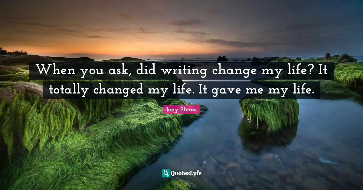 When you ask, did writing change my life? It totally changed my life. It gave me my life.
