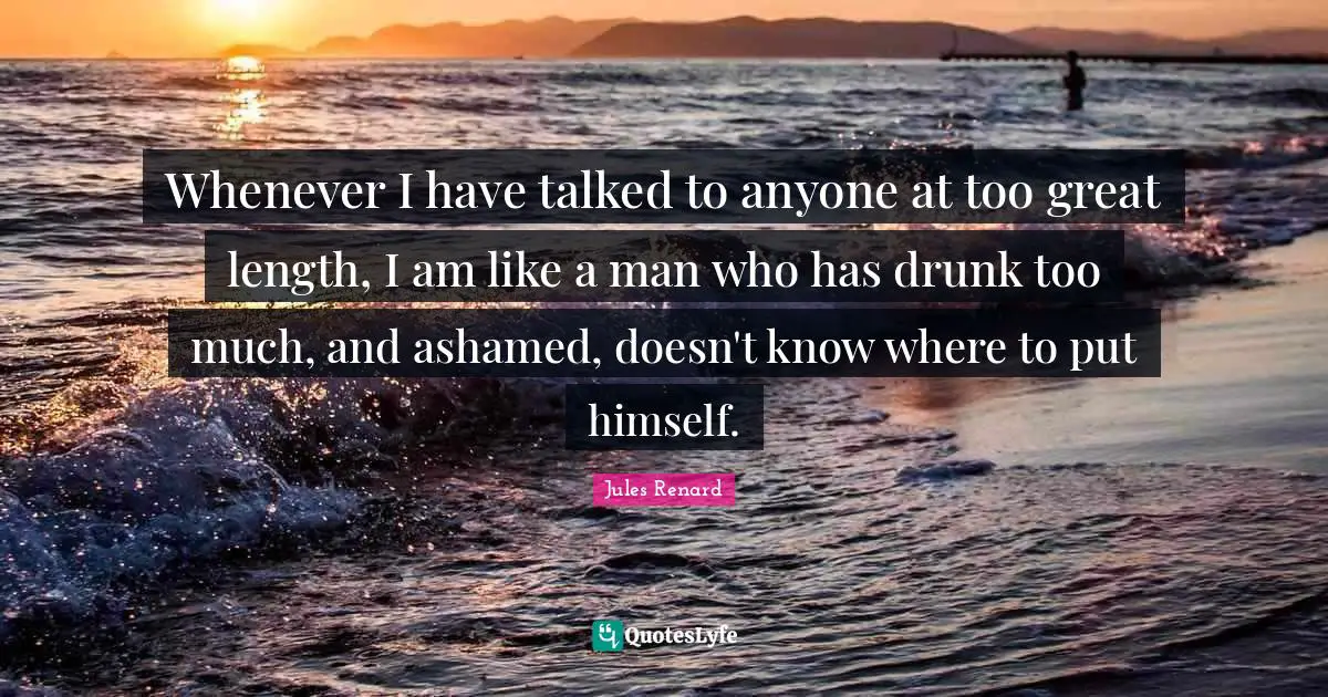 Whenever I have talked to anyone at too great length, I am like a man who has drunk too much, and ashamed, doesn't know where to put himself.