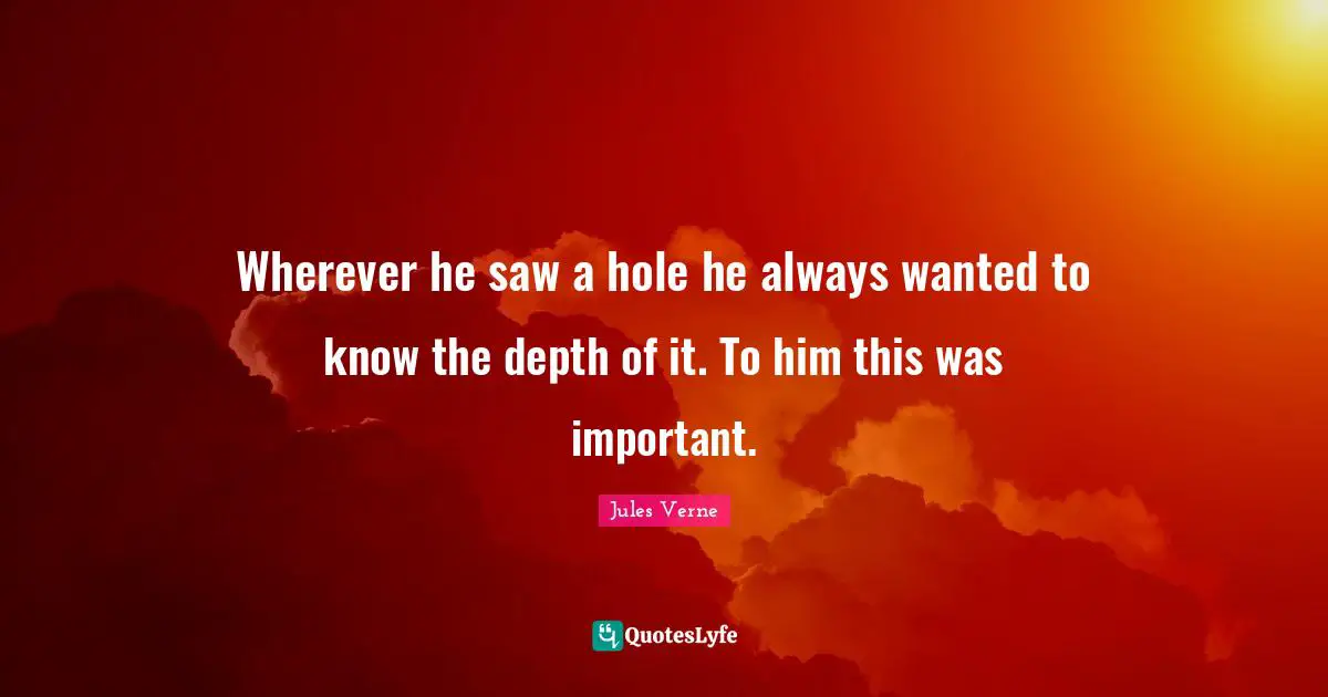 Wherever he saw a hole he always wanted to know the depth of it. To him this was important.