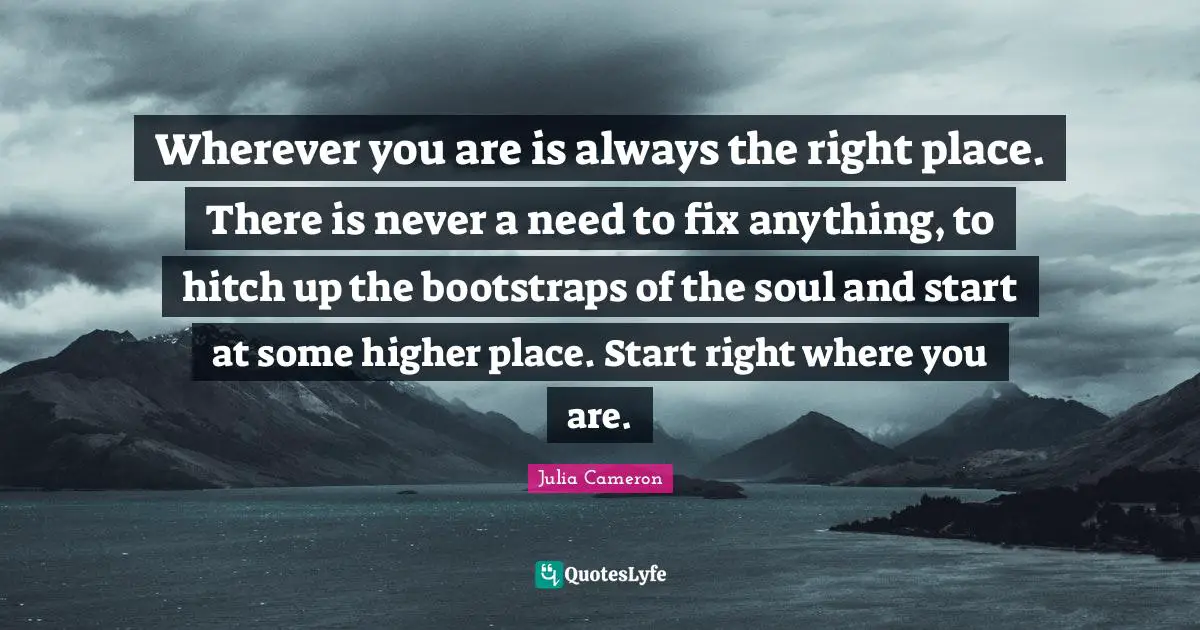 New Beginnings Quotes: "Wherever you are is always the right place. There is never a need to fix anything, to hitch up the bootstraps of the soul and start at some higher place. Start right where you are."