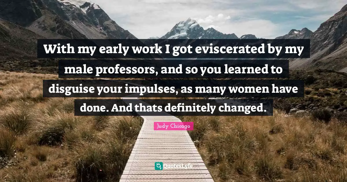 With my early work I got eviscerated by my male professors, and so you learned to disguise your impulses, as many women have done. And thats definitely changed.