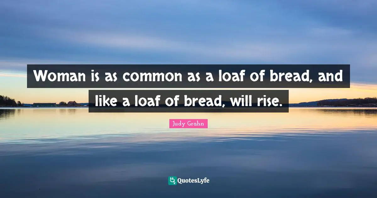 Woman is as common as a loaf of bread, and like a loaf of bread, will rise.