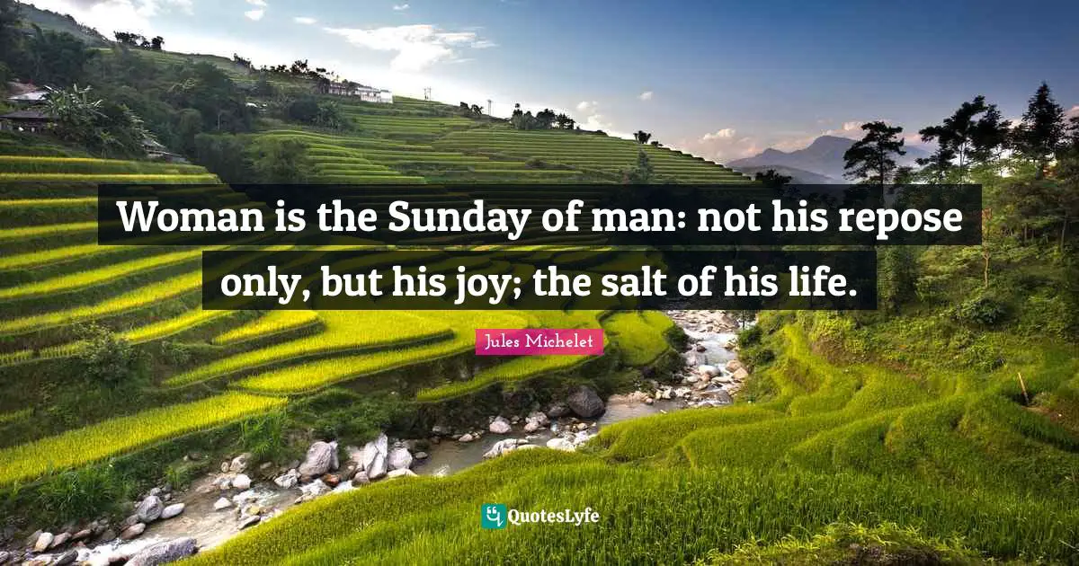 Woman is the Sunday of man: not his repose only, but his joy; the salt of his life.