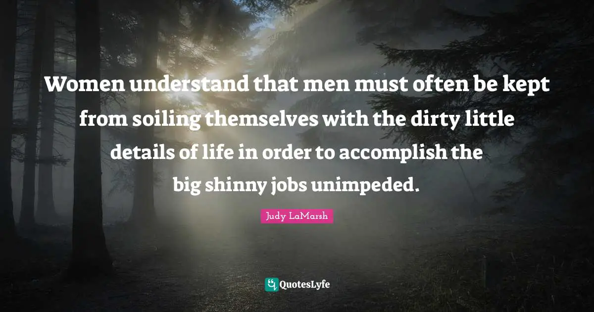 Women understand that men must often be kept from soiling themselves with the dirty little details of life in order to accomplish the big shinny jobs unimpeded.