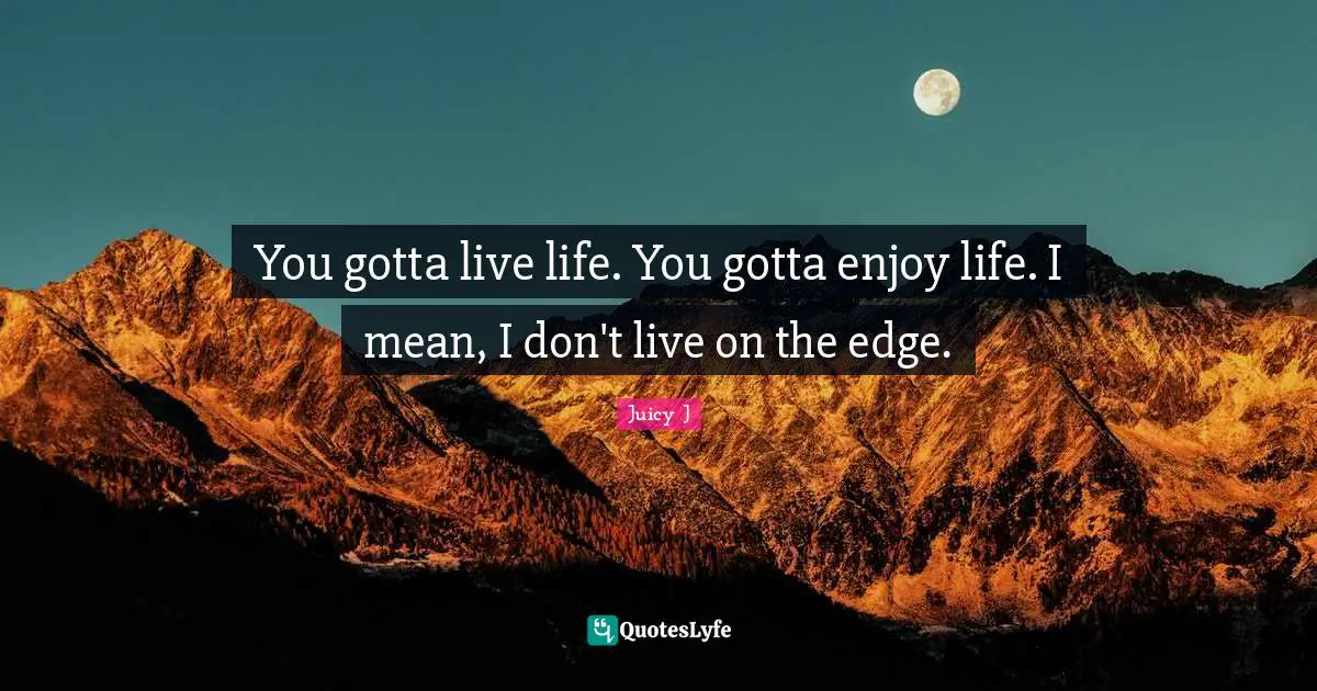 You gotta live life. You gotta enjoy life. I mean, I don't live on the edge.