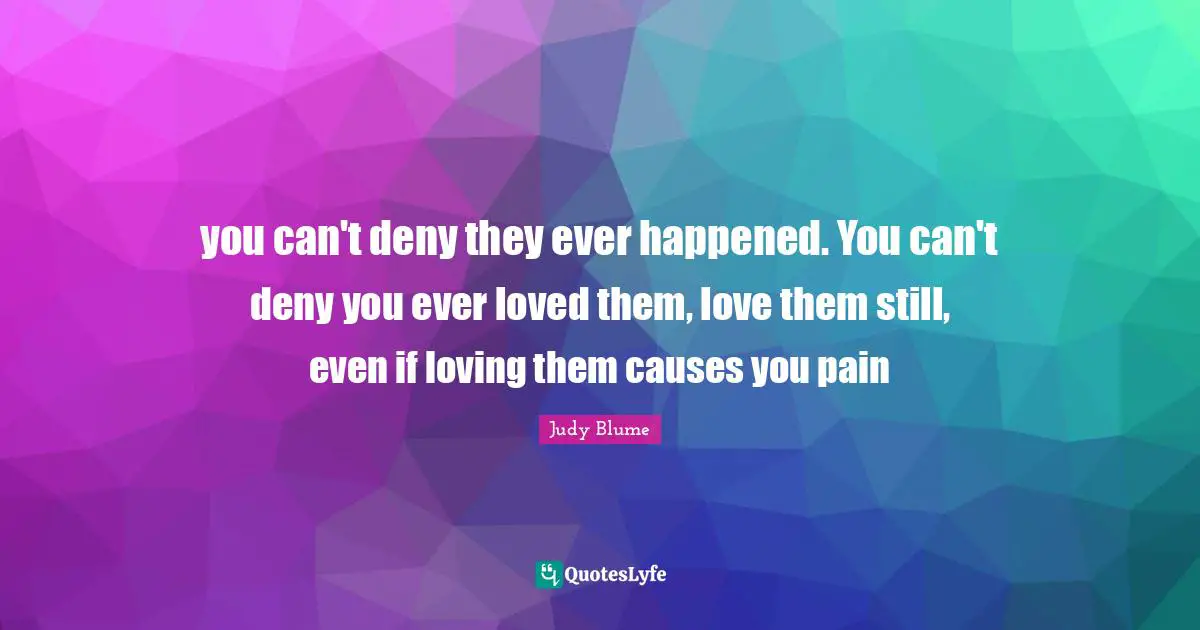 you can't deny they ever happened. You can't deny you ever loved them, love them still, even if loving them causes you pain