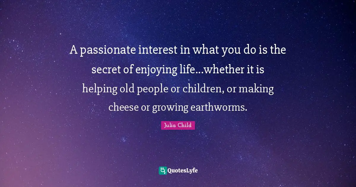 A passionate interest in what you do is the secret of enjoying life...whether it is helping old people or children, or making cheese or growing earthworms.