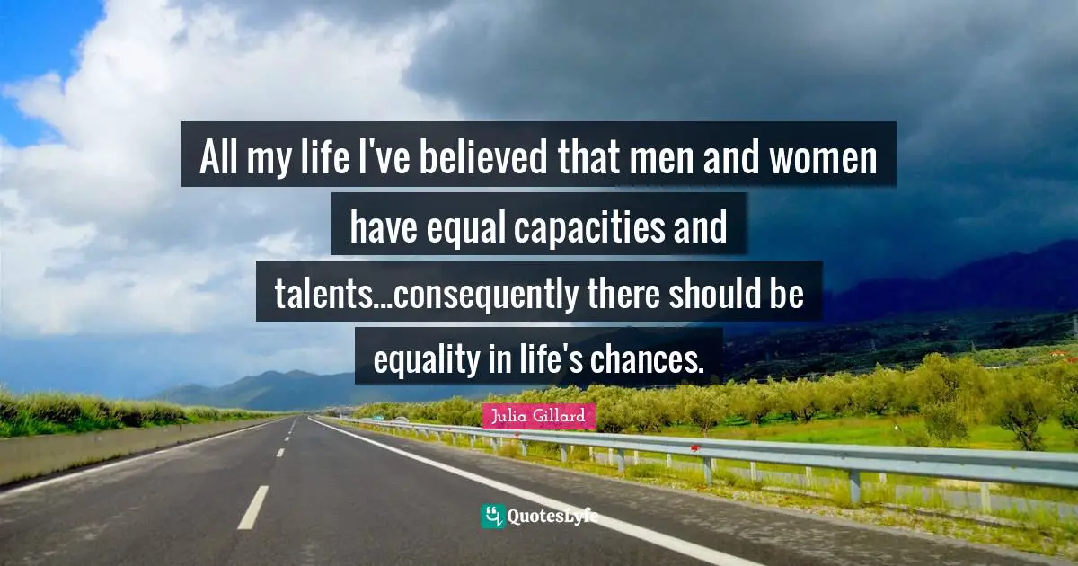 All my life I've believed that men and women have equal capacities and talents...consequently there should be equality in life's chances.