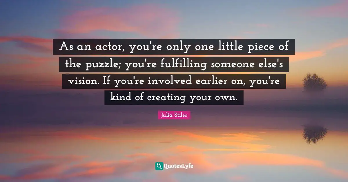 As an actor, you're only one little piece of the puzzle; you're fulfilling someone else's vision. If you're involved earlier on, you're kind of creating your own.