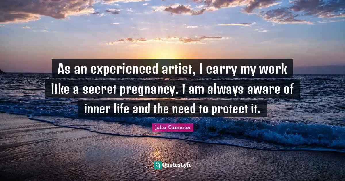 As an experienced artist, I carry my work like a secret pregnancy. I am always aware of inner life and the need to protect it.
