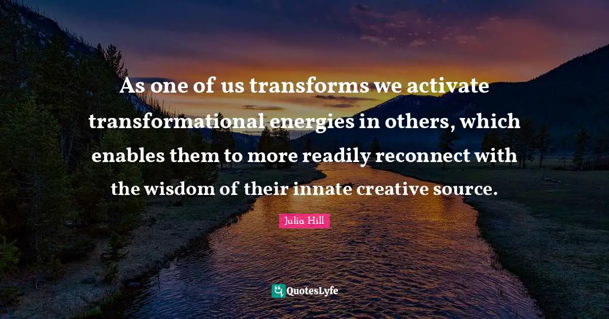 Julia Hill Quotes: "As one of us transforms we activate transformational energies in others, which enables them to more readily reconnect with the wisdom of their innate creative source."
