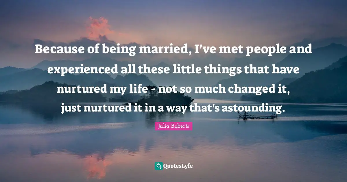 Because of being married, I've met people and experienced all these little things that have nurtured my life - not so much changed it, just nurtured it in a way that's astounding.