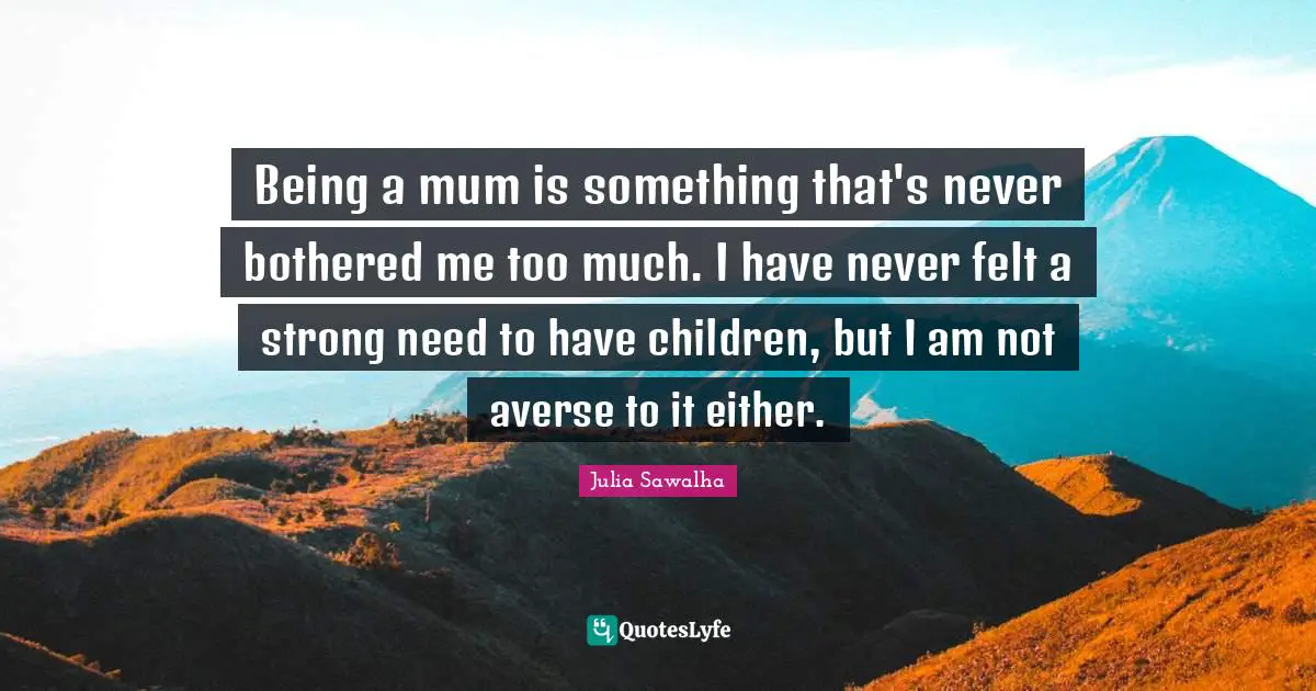 Being a mum is something that's never bothered me too much. I have never felt a strong need to have children, but I am not averse to it either.
