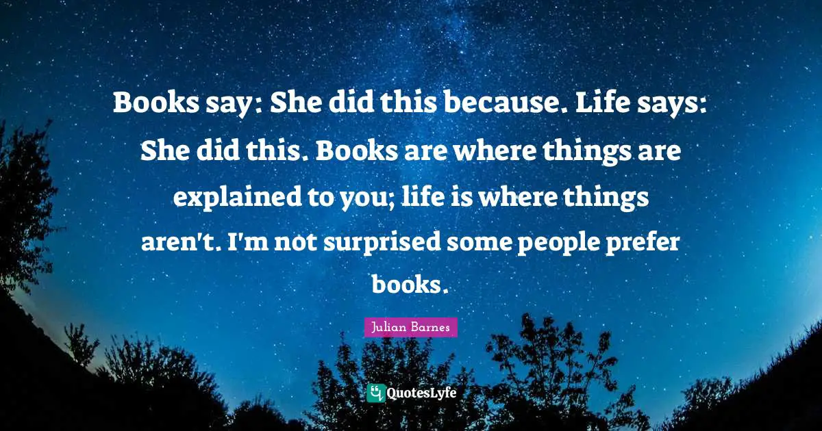 Books say: She did this because. Life says: She did this. Books are where things are explained to you; life is where things aren't. I'm not surprised some people prefer books.