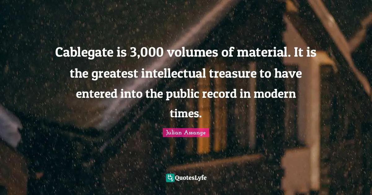 Cablegate is 3,000 volumes of material. It is the greatest intellectual treasure to have entered into the public record in modern times.