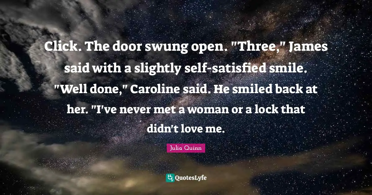 Click. The door swung open. "Three," James said with a slightly self-satisfied smile. "Well done," Caroline said. He smiled back at her. "I've never met a woman or a lock that didn't love me.