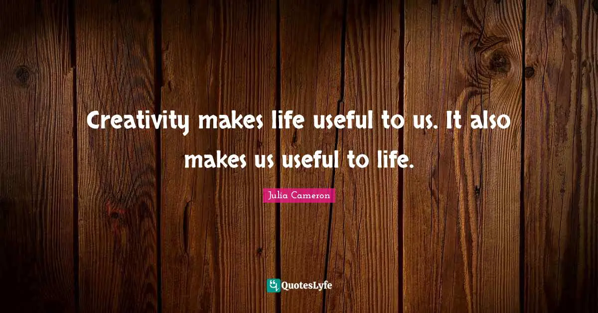 Creativity makes life useful to us. It also makes us useful to life.