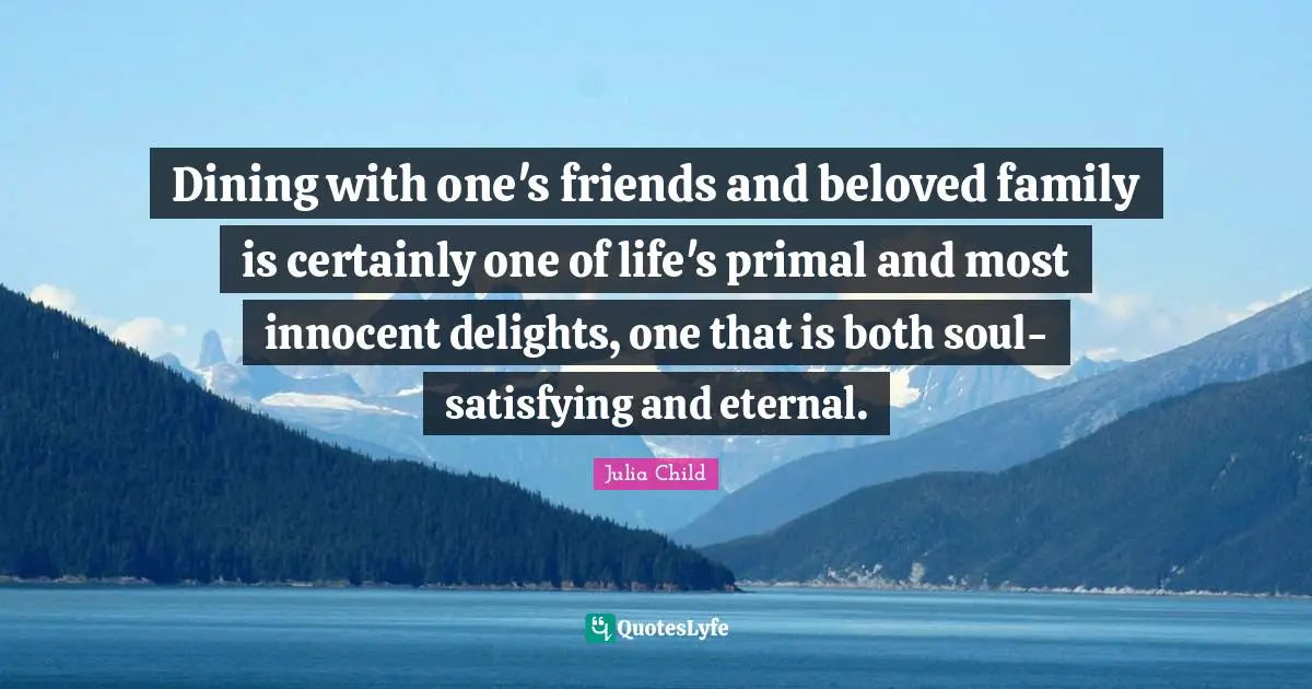 Dining with one's friends and beloved family is certainly one of life's primal and most innocent delights, one that is both soul-satisfying and eternal.