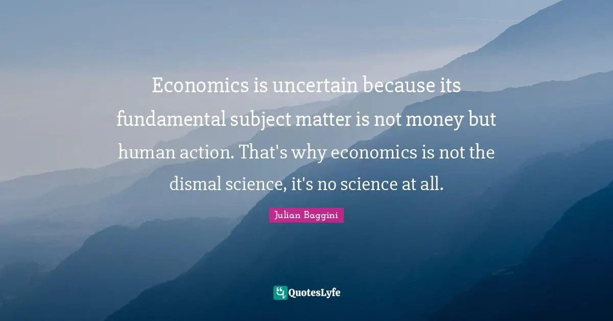 Economics is uncertain because its fundamental subject matter is not money but human action. That's why economics is not the dismal science, it's no science at all.