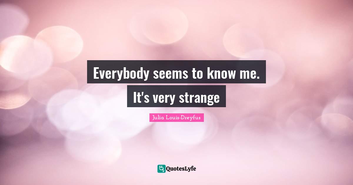 Everybody seems to know me. It's very strange