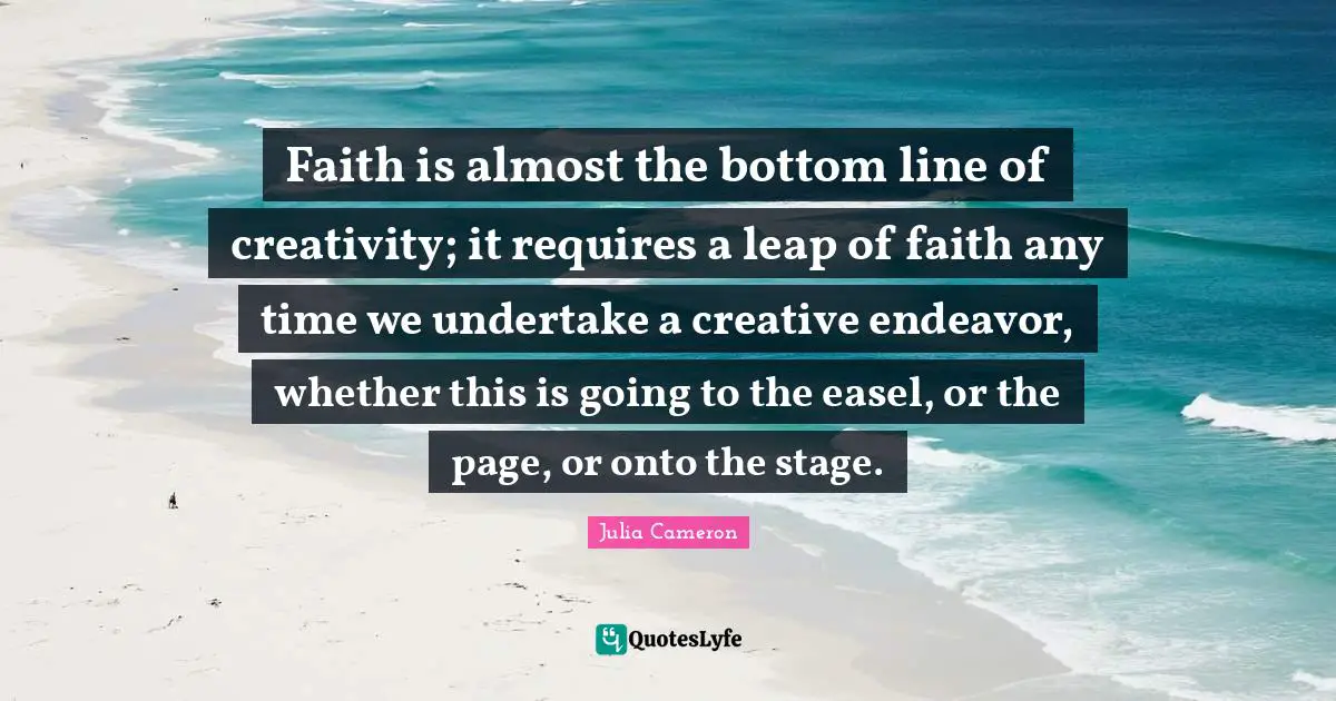 Faith is almost the bottom line of creativity; it requires a leap of faith any time we undertake a creative endeavor, whether this is going to the easel, or the page, or onto the stage.