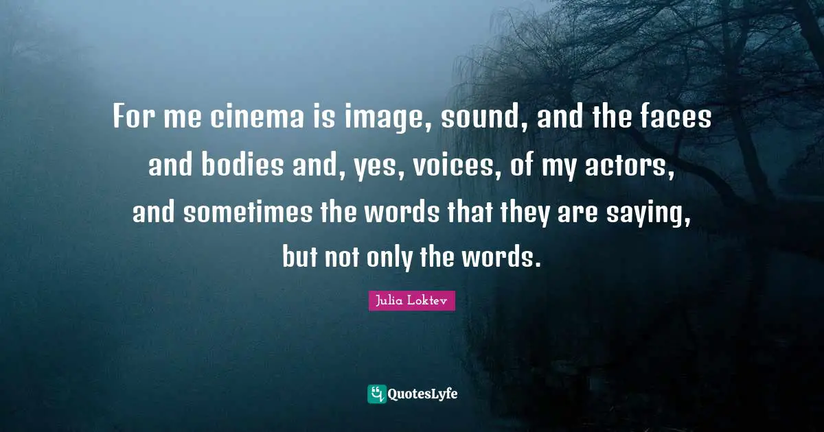 For me cinema is image, sound, and the faces and bodies and, yes, voices, of my actors, and sometimes the words that they are saying, but not only the words.