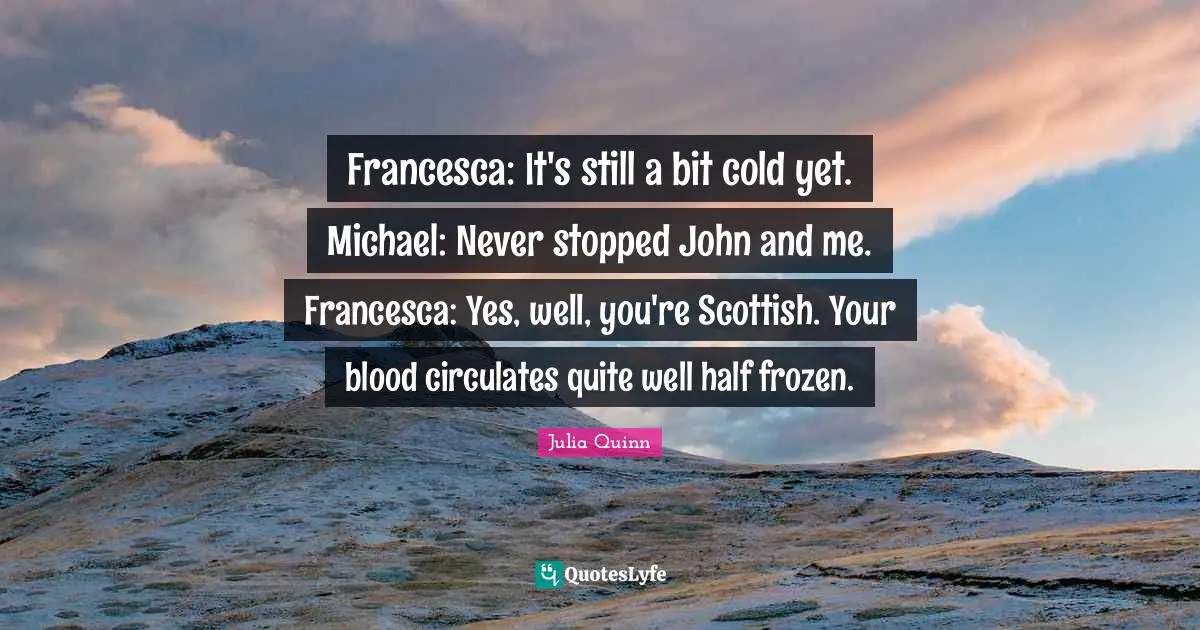 Francesca: It's still a bit cold yet. Michael: Never stopped John and me. Francesca: Yes, well, you're Scottish. Your blood circulates quite well half frozen.