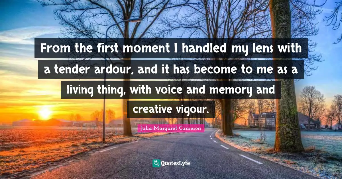 From the first moment I handled my lens with a tender ardour, and it has become to me as a living thing, with voice and memory and creative vigour.