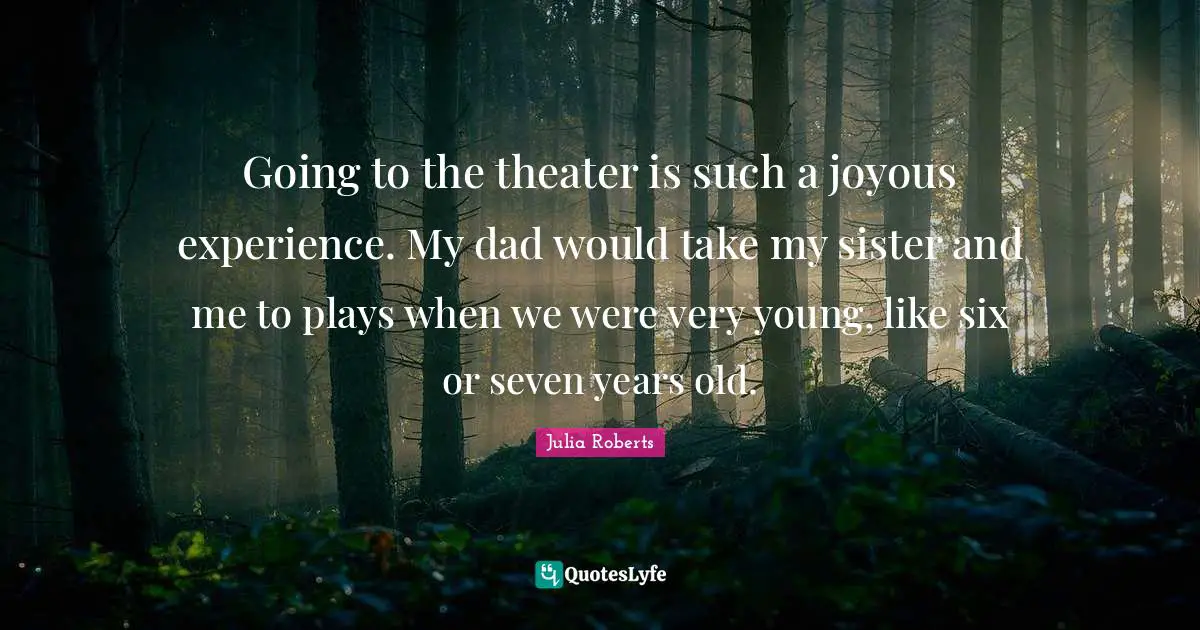 Going to the theater is such a joyous experience. My dad would take my sister and me to plays when we were very young, like six or seven years old.