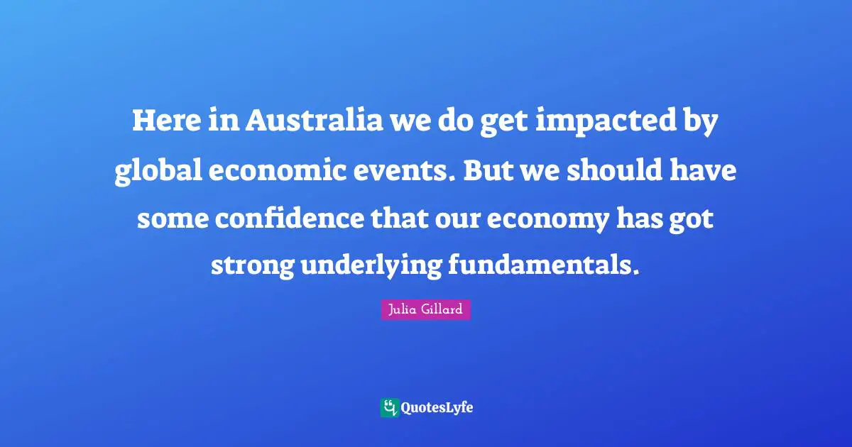 Here in Australia we do get impacted by global economic events. But we should have some confidence that our economy has got strong underlying fundamentals.