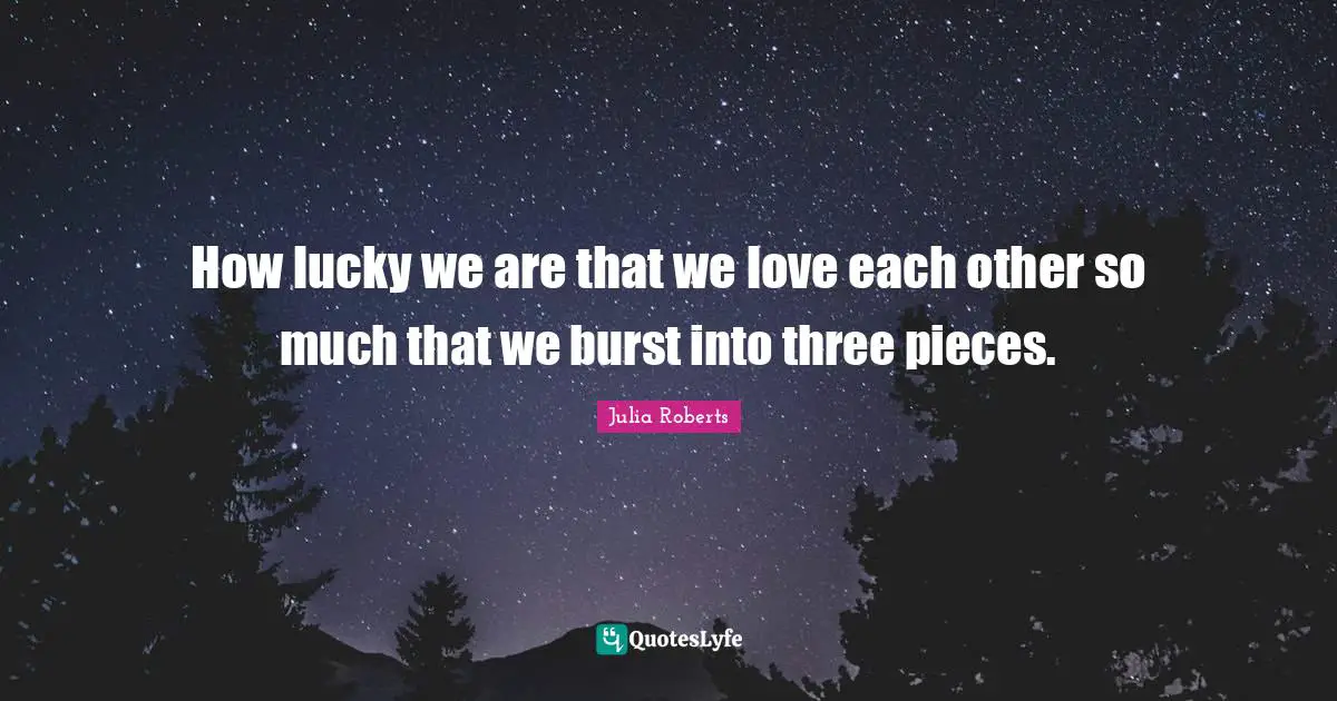 Julia Roberts Quotes: "How lucky we are that we love each other so much that we burst into three pieces."